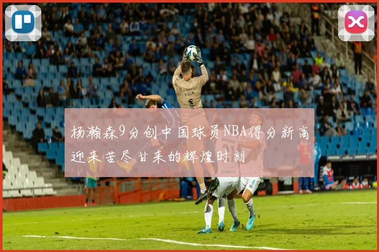 杨瀚森9分创中国球员NBA得分新高迎来苦尽甘来的辉煌时刻