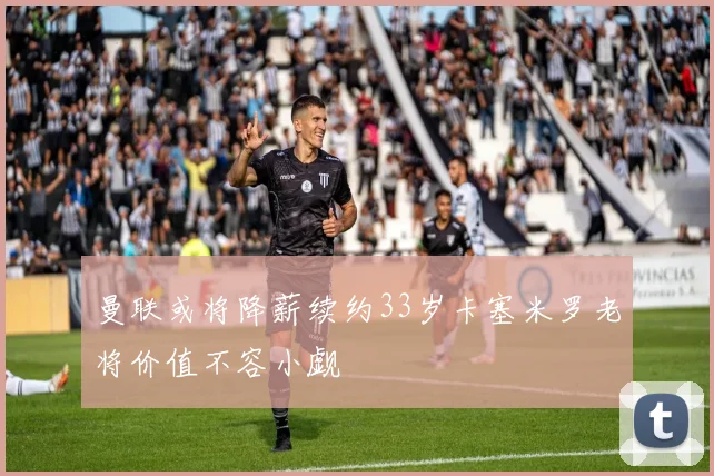 曼联或将降薪续约33岁卡塞米罗老将价值不容小觑