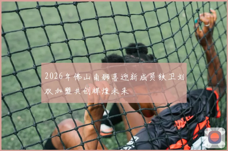 2026年佛山南狮喜迎新成员铁卫刘欢加盟共创辉煌未来