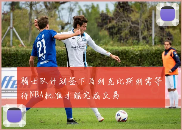 骑士队计划签下马利克比斯利需等待NBA批准才能完成交易