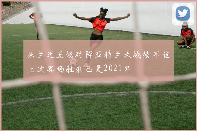 米兰近五场对阵亚特兰大战绩不佳上次客场胜利已是2021年