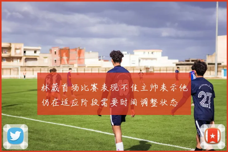 林葳首场比赛表现不佳主帅表示他仍在适应阶段需要时间调整状态