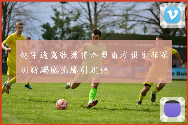 赵宇透露张源将加盟南方俱乐部深圳新鹏城无缘引进他