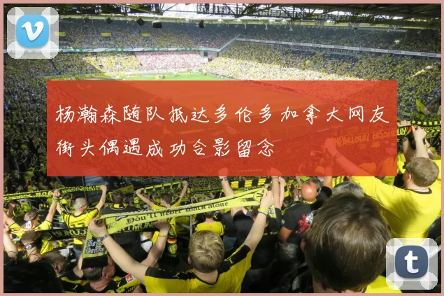 杨瀚森随队抵达多伦多加拿大网友街头偶遇成功合影留念