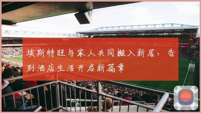 埃斯特旺与家人共同搬入新居，告别酒店生活开启新篇章