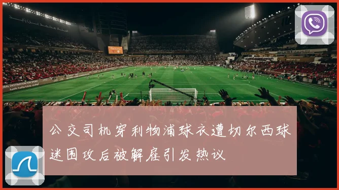 公交司机穿利物浦球衣遭切尔西球迷围攻后被解雇引发热议