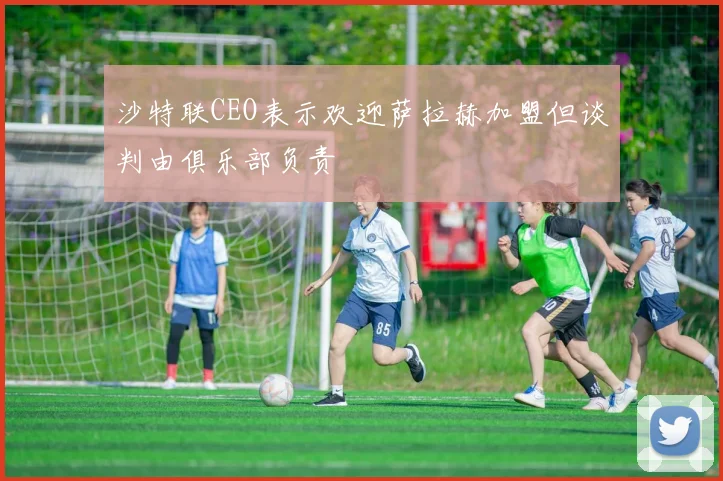 沙特联CEO表示欢迎萨拉赫加盟但谈判由俱乐部负责